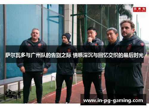 萨尔瓦多与广州队的告别之际 情感深沉与回忆交织的最后时光