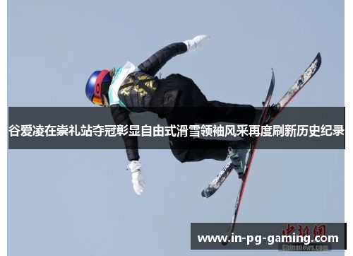 谷爱凌在崇礼站夺冠彰显自由式滑雪领袖风采再度刷新历史纪录