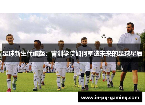 足球新生代崛起:青训学院如何塑造未来的足球星辰 足球新生代崛起:青训学院如何塑造未来的足球星辰