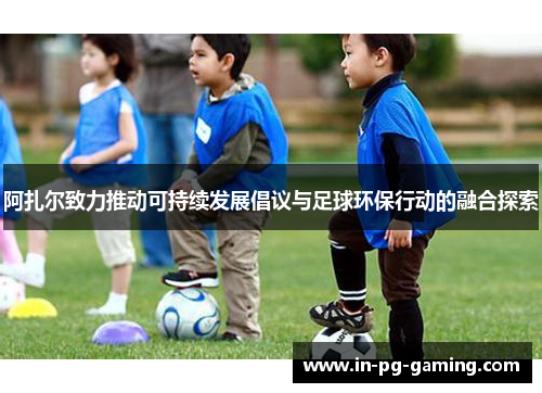 阿扎尔致力推动可持续发展倡议与足球环保行动的融合探索