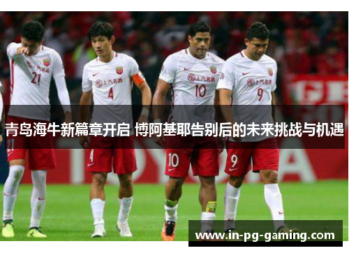 青岛海牛新篇章开启 博阿基耶告别后的未来挑战与机遇