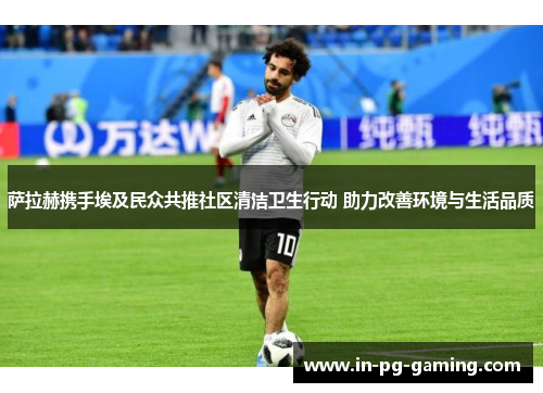 萨拉赫携手埃及民众共推社区清洁卫生行动 助力改善环境与生活品质 萨拉赫携手埃及民众共推社区清洁卫生行动 助力改善环境与生活品质