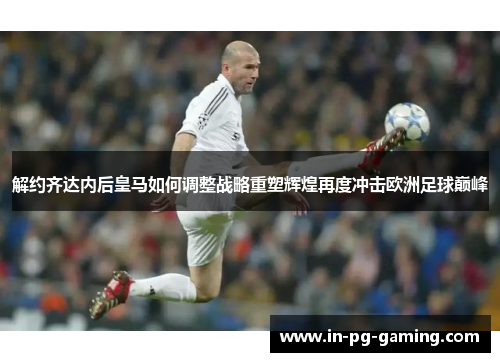 解约齐达内后皇马如何调整战略重塑辉煌再度冲击欧洲足球巅峰