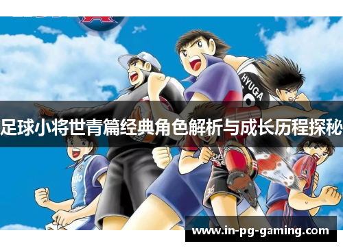 足球小将世青篇经典角色解析与成长历程探秘 足球小将世青篇经典角色解析与成长历程探秘
