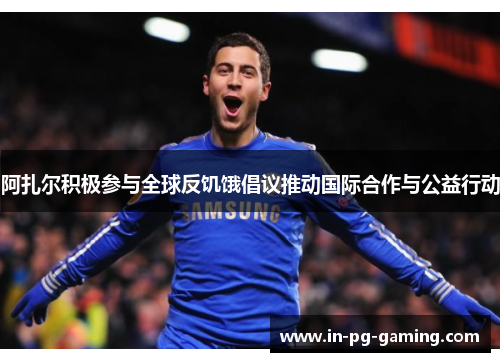 阿扎尔积极参与全球反饥饿倡议推动国际合作与公益行动 阿扎尔积极参与全球反饥饿倡议推动国际合作与公益行动