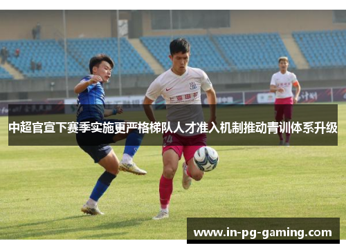 中超官宣下赛季实施更严格梯队人才准入机制推动青训体系升级