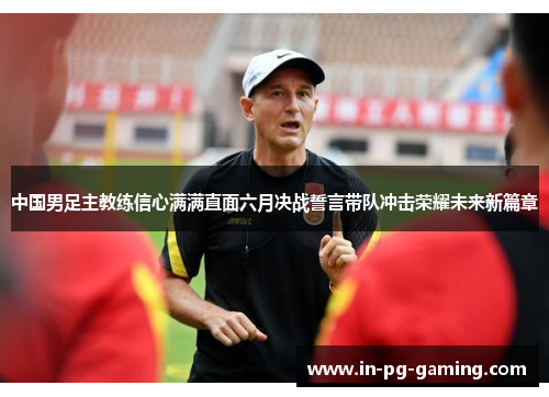 中国男足主教练信心满满直面六月决战誓言带队冲击荣耀未来新篇章 中国男足主教练信心满满直面六月决战誓言带队冲击荣耀未来新篇章