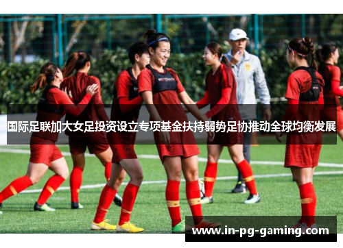 国际足联加大女足投资设立专项基金扶持弱势足协推动全球均衡发展