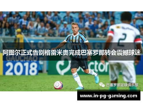 阿图尔正式告别格雷米奥完成巴塞罗那转会震撼球迷 阿图尔正式告别格雷米奥完成巴塞罗那转会震撼球迷