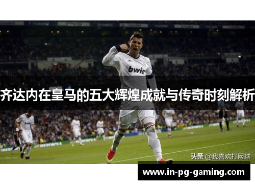 齐达内在皇马的五大辉煌成就与传奇时刻解析 齐达内在皇马的五大辉煌成就与传奇时刻解析